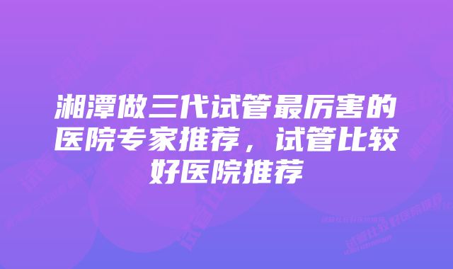 湘潭做三代试管最厉害的医院专家推荐，试管比较好医院推荐