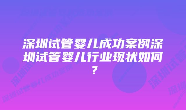 深圳试管婴儿成功案例深圳试管婴儿行业现状如何？