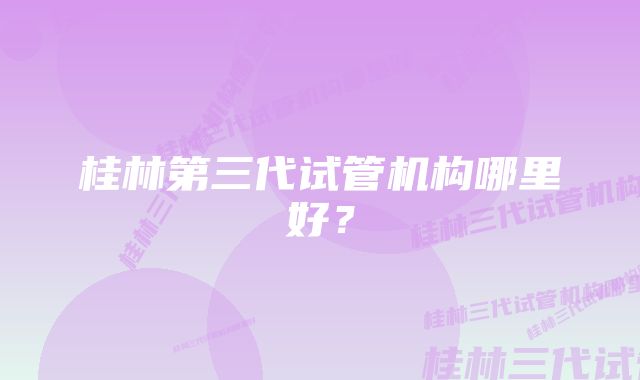 桂林第三代试管机构哪里好？