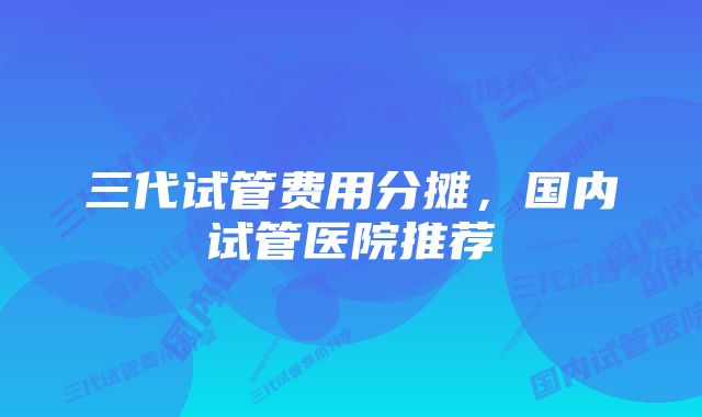 三代试管费用分摊，国内试管医院推荐