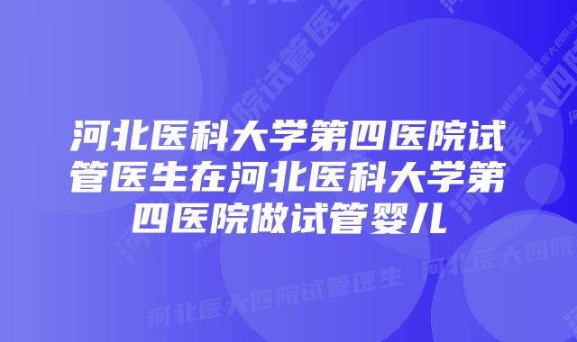 河北医科大学第四医院试管医生在河北医科大学第四医院做试管婴儿