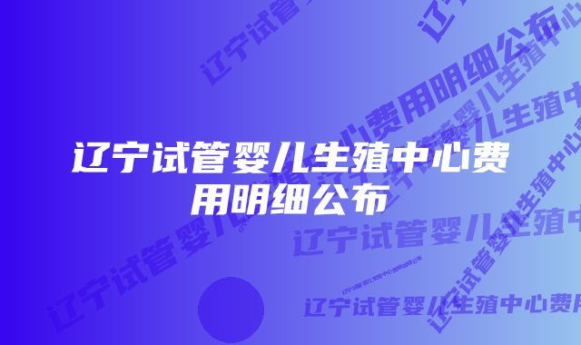 辽宁试管婴儿生殖中心费用明细公布