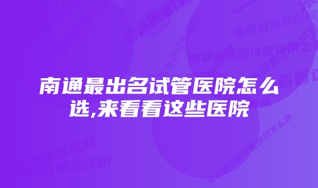 南通最出名试管医院怎么选,来看看这些医院