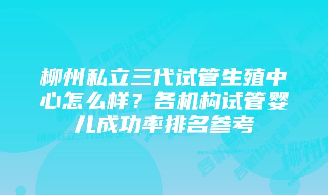 柳州私立三代试管生殖中心怎么样？各机构试管婴儿成功率排名参考