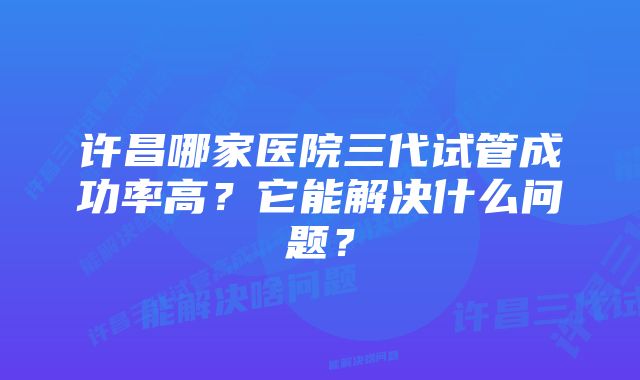 许昌哪家医院三代试管成功率高？它能解决什么问题？