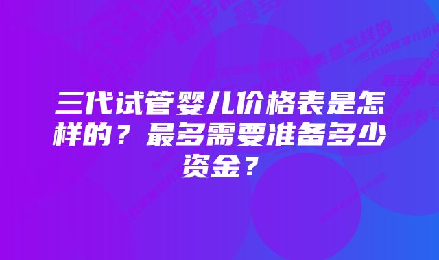 三代试管婴儿价格表是怎样的？最多需要准备多少资金？