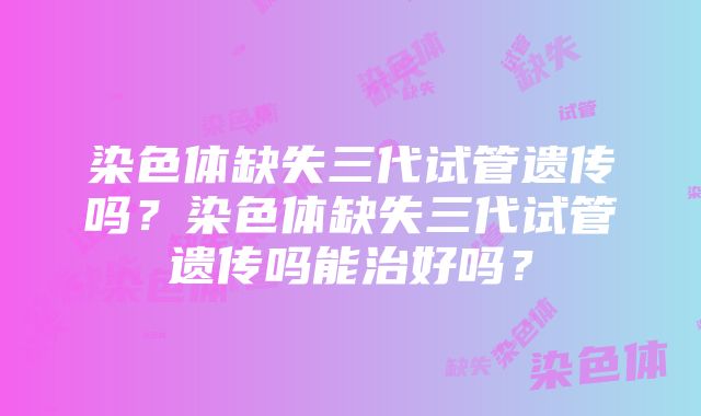 染色体缺失三代试管遗传吗？染色体缺失三代试管遗传吗能治好吗？