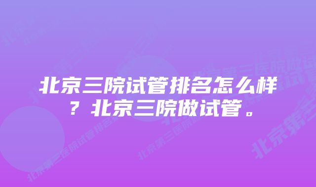 北京三院试管排名怎么样？北京三院做试管。