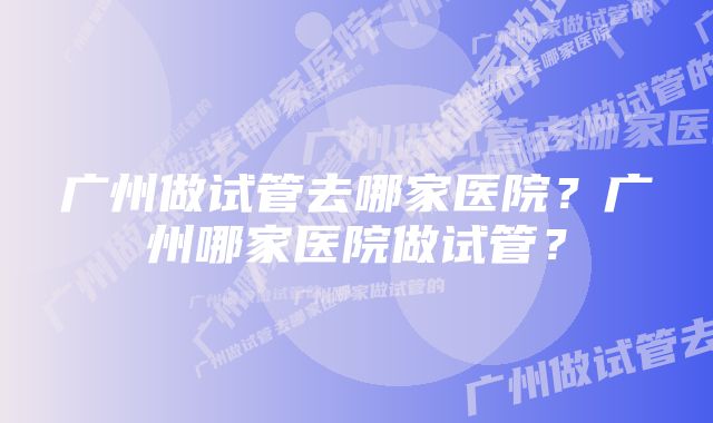 广州做试管去哪家医院？广州哪家医院做试管？