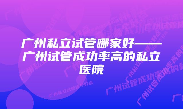 广州私立试管哪家好——广州试管成功率高的私立医院