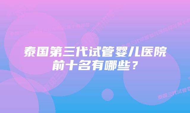 泰国第三代试管婴儿医院前十名有哪些？