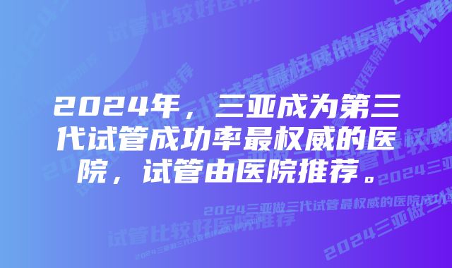 2024年，三亚成为第三代试管成功率最权威的医院，试管由医院推荐。