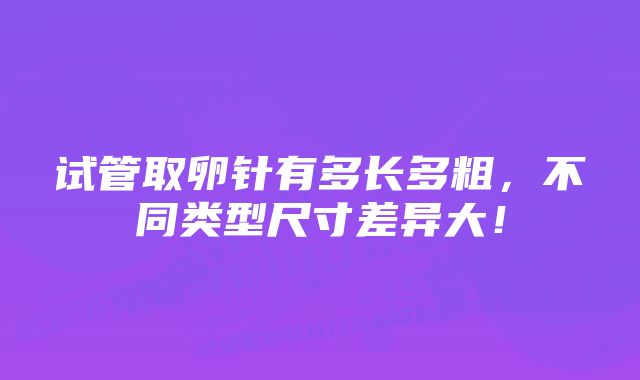 试管取卵针有多长多粗，不同类型尺寸差异大！