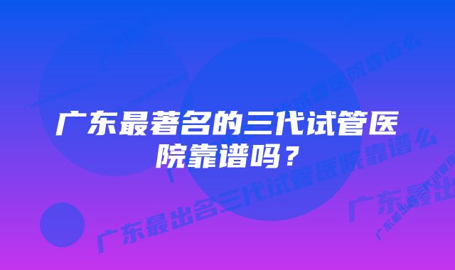 广东最著名的三代试管医院靠谱吗？