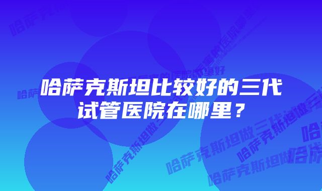 哈萨克斯坦比较好的三代试管医院在哪里？