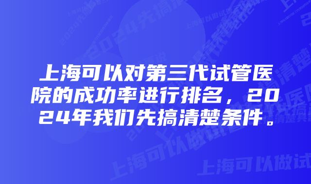 上海可以对第三代试管医院的成功率进行排名，2024年我们先搞清楚条件。