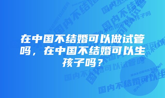 在中国不结婚可以做试管吗，在中国不结婚可以生孩子吗？