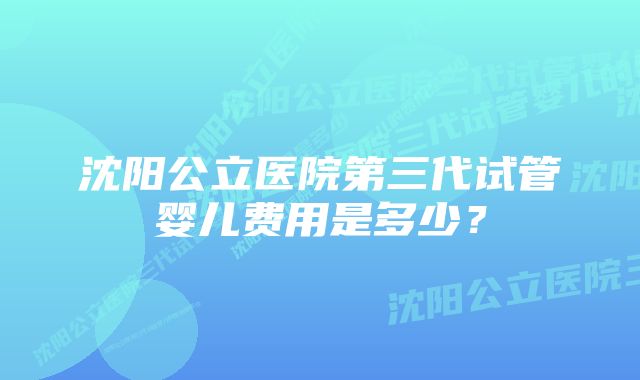 沈阳公立医院第三代试管婴儿费用是多少？