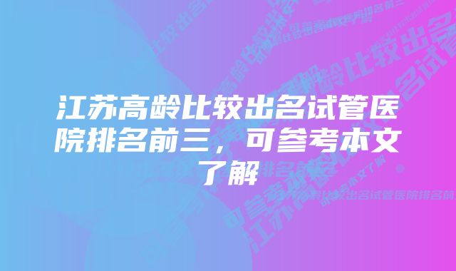 江苏高龄比较出名试管医院排名前三，可参考本文了解