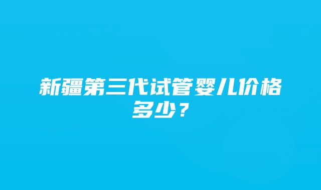 新疆第三代试管婴儿价格多少？