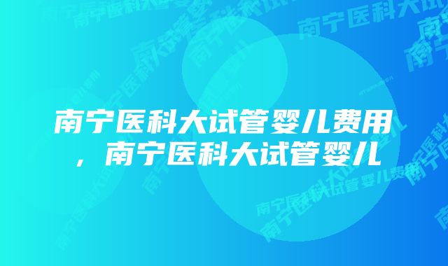 南宁医科大试管婴儿费用，南宁医科大试管婴儿