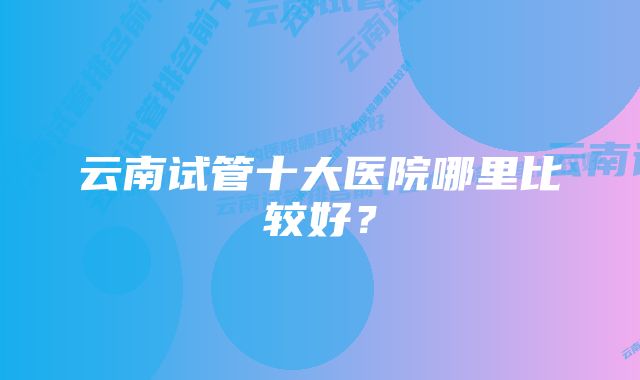 云南试管十大医院哪里比较好？