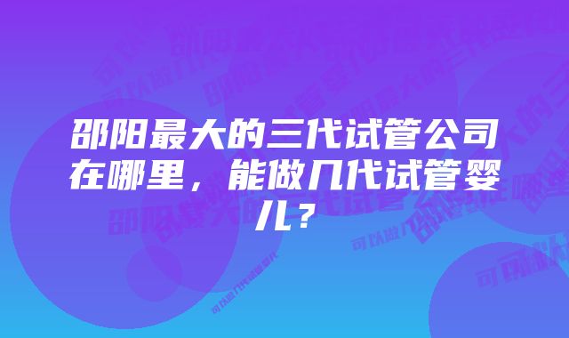 邵阳最大的三代试管公司在哪里，能做几代试管婴儿？