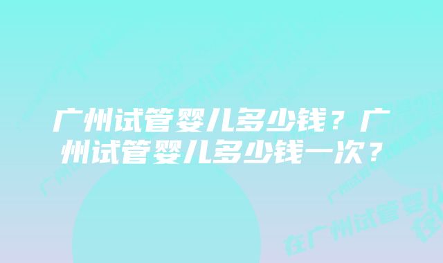 广州试管婴儿多少钱？广州试管婴儿多少钱一次？