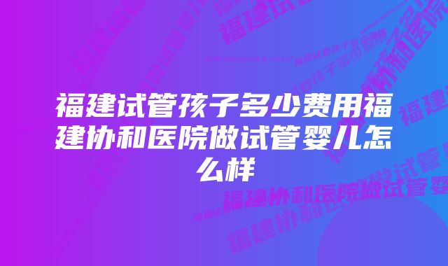 福建试管孩子多少费用福建协和医院做试管婴儿怎么样