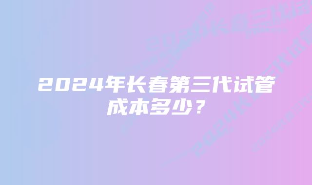 2024年长春第三代试管成本多少？