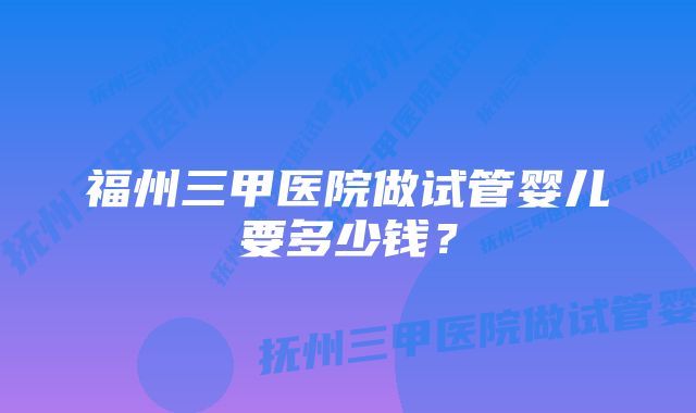 福州三甲医院做试管婴儿要多少钱？