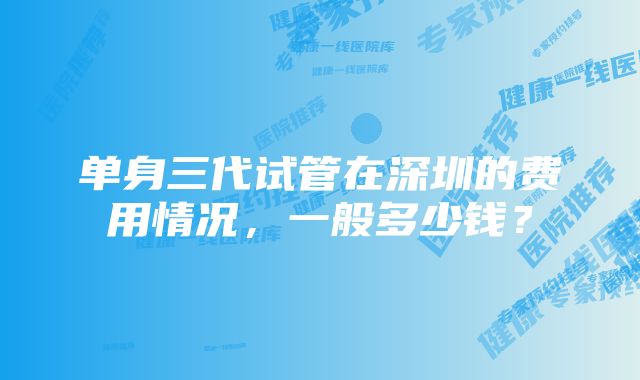 单身三代试管在深圳的费用情况，一般多少钱？