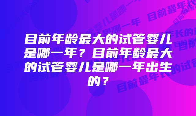 目前年龄最大的试管婴儿是哪一年？目前年龄最大的试管婴儿是哪一年出生的？