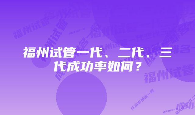 福州试管一代、二代、三代成功率如何？