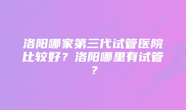 洛阳哪家第三代试管医院比较好？洛阳哪里有试管？