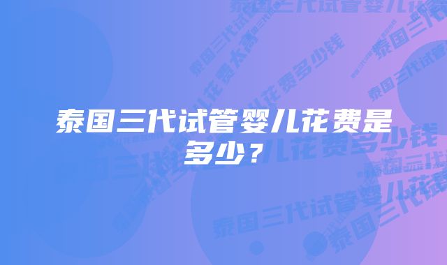 泰国三代试管婴儿花费是多少？