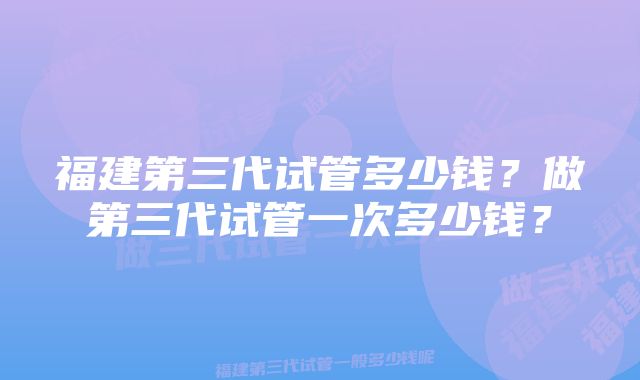 福建第三代试管多少钱？做第三代试管一次多少钱？