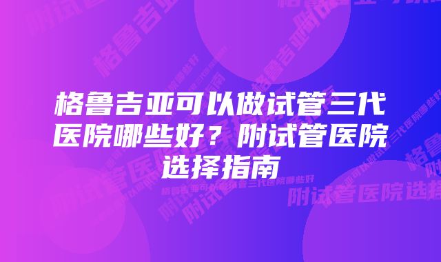 格鲁吉亚可以做试管三代医院哪些好？附试管医院选择指南