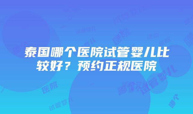 泰国哪个医院试管婴儿比较好？预约正规医院