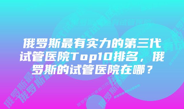 俄罗斯最有实力的第三代试管医院Top10排名，俄罗斯的试管医院在哪？