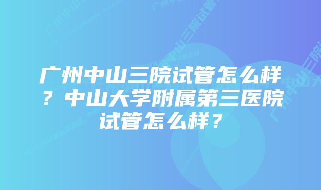 广州中山三院试管怎么样？中山大学附属第三医院试管怎么样？