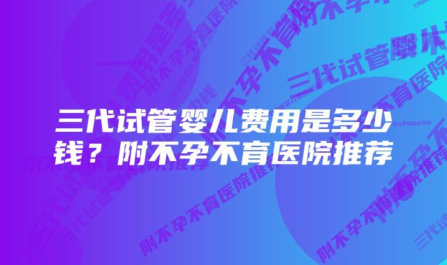 三代试管婴儿费用是多少钱？附不孕不育医院推荐