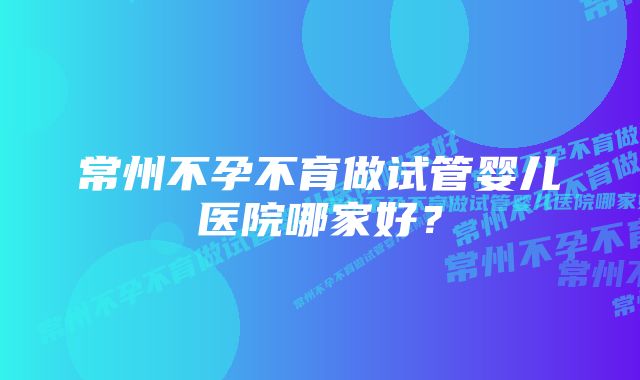 常州不孕不育做试管婴儿医院哪家好？