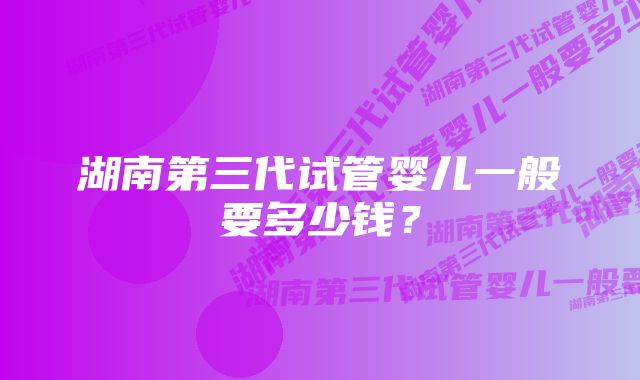 湖南第三代试管婴儿一般要多少钱？