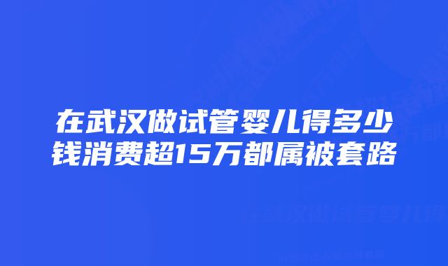 在武汉做试管婴儿得多少钱消费超15万都属被套路