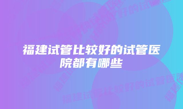 福建试管比较好的试管医院都有哪些