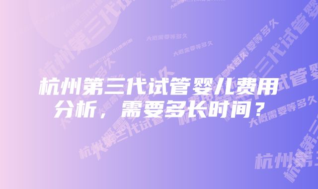 杭州第三代试管婴儿费用分析，需要多长时间？