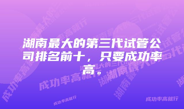 湖南最大的第三代试管公司排名前十，只要成功率高。