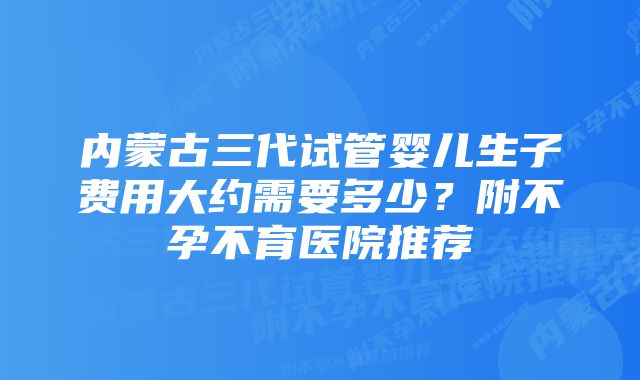 内蒙古三代试管婴儿生子费用大约需要多少？附不孕不育医院推荐