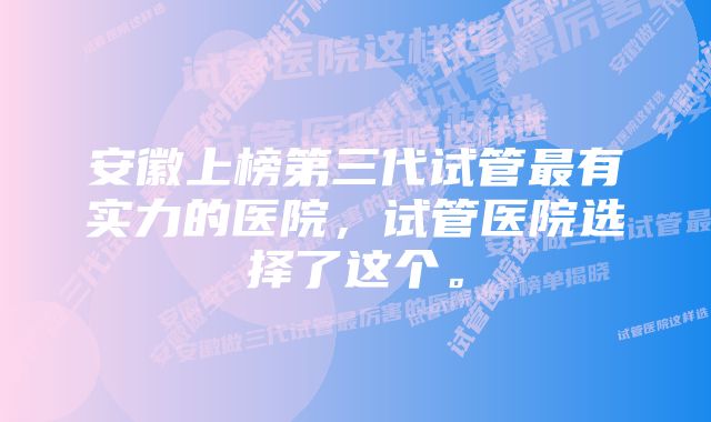 安徽上榜第三代试管最有实力的医院，试管医院选择了这个。